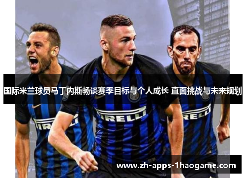国际米兰球员马丁内斯畅谈赛季目标与个人成长 直面挑战与未来规划